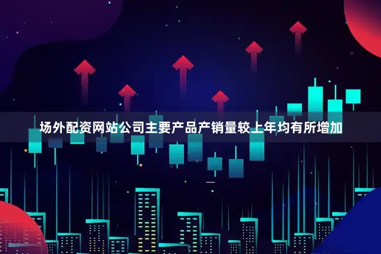 场外配资网站公司主要产品产销量较上年均有所增加