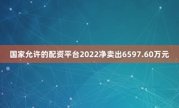 国家允许的配资平台2022净卖出6597.60万元