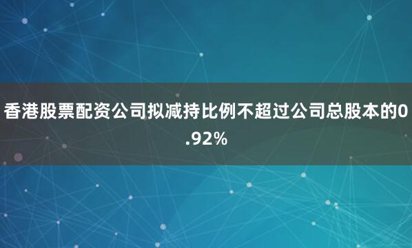 香港股票配资公司拟减持比例不超过公司总股本的0.92%