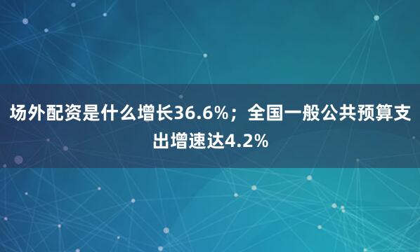 场外配资是什么增长36.6%；全国一般公共预算支出增速达4.2%
