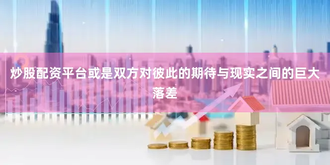 炒股配资平台或是双方对彼此的期待与现实之间的巨大落差