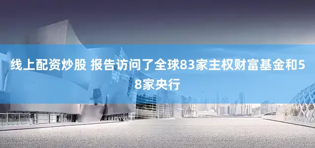 线上配资炒股 报告访问了全球83家主权财富基金和58家央行