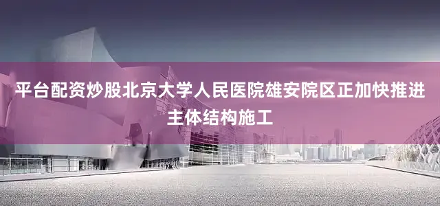 平台配资炒股北京大学人民医院雄安院区正加快推进主体结构施工