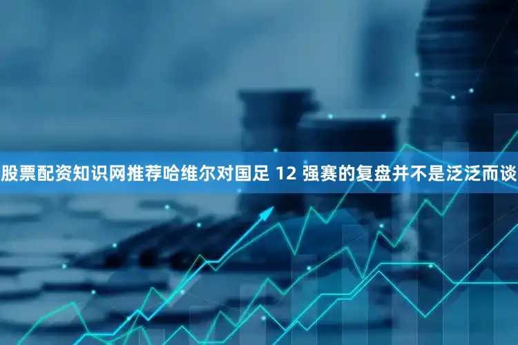 股票配资知识网推荐哈维尔对国足 12 强赛的复盘并不是泛泛而谈